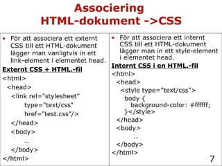 Associering  HTML-dokument ->CSS För att associera ett internt CSS till ett HTML-dokument lägger man in ett style-element i elementet head. Internt CSS i en HTML.-fil <html> <head> <style type="text/css"> body {   background-color: #ffffff;   }</style> </head> <body> … </body> </html> För att associera ett externt CSS till ett HTML-dokument lägger man vanligtvis in ett link-element i elementet head. Externt CSS + HTML.-fil <html> <head> <link rel="stylesheet”  type="text/css" href="test.css”/> </head> <body> … </body> </html> 
