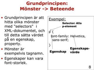 Grundprincipen: Mönster -> Beteende Grundprincipen är att hitta olika mönster med "selectors"  i XML-dokumentet, och till detta sätta värdet på en egenskap,  property. Mönster är exempelvis tagnamn. Egenskaper kan vara font-storlek.   Exempel: p { font-family: Helvetica, sans-serif; }   Selector: Alla p-element Egenskap Egenskaps- värde 