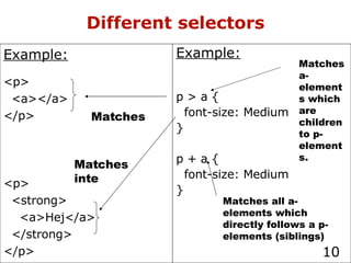 Different selectors Example: p > a { font-size: Medium } p + a { font-size: Medium } Matches a-elements which are children to p-elements. Matches all a-elements which directly follows a p-elements (siblings) Example: <p> <a></a> </p> <p> <strong> <a>Hej</a> </strong> </p> Matches Matches inte 
