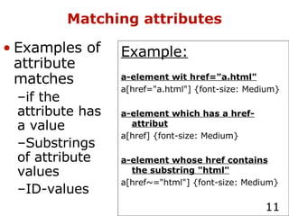 Matching attributes Example: a-element wit href="a.html" a[href="a.html"] {font-size: Medium} a-element which has a href-attribut a[href] {font-size: Medium} a-element whose href contains the substring "html" a[href~="html"] {font-size: Medium} Examples of attribute matches if the attribute has a value Substrings of attribute values ID-values 