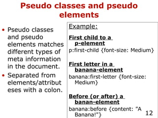 Pseudo classes and pseudo elements Example: First child to a  p-element p:first-child {font-size: Medium} First letter in a  banana-element banana:first-letter {font-size: Medium} Before (or after) a  banan-element banana:before {content: ”A Banana!"} Pseudo classes and pseudo elements matches different types of meta information in the document. Separated from elements/attributeses with a colon. 