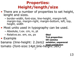 There are a number of properties to set height, lenght and sizes. border-width, font-size, line-height, margin-left, margin-top, margin-right, margin-bottom, left, top, height, width Most units used in typography can be used. Absolute, t.ex. cm, in, pt Relative.ex. em, ex, px Example banana {line-height: 2.2em} tomato {font-size:14pt;line-height:3ex} Properties: Height/length/size Obs! Två properties till samma selektor, separerat med semikolon 