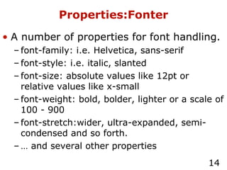 Properties:Fonter A number of properties for font handling. font-family: i.e. Helvetica, sans-serif font-style: i.e. italic, slanted font-size: absolute values like 12pt or relative values like x-small font-weight: bold, bolder, lighter or a scale of 100 - 900 font-stretch:wider, ultra-expanded, semi-condensed and so forth. …  and several other properties 