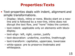 Properties:Texts Text-properties deals with indent, alignment and simple transformations. Display: block, inline or none. Blocks start on a new-line and is followed by a new-line, inline does not disrupt the text flow, and ”none” hides the content. text-indent: applicable only on elements with block-display. text-align: left, right, center, justify text-decoration: underline, overline, linethrough text-transform: capitalize, uppercase, lowercase white-space: pre to preserve linebreaks and whitespace. 