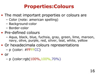 Properties:Colours The most important properties or colours are Color (note: american spelling) Background-color Border-color Pre-defined colours Aqua, black, blue, fuchsia, gray, green, lime, maroon, navy, olive, purple, red, silver, teal, white, yellow Or hexadecimala colours representations p {color: # FF FF CC } or p {color:rgb( 100%, 100%, 70%} 