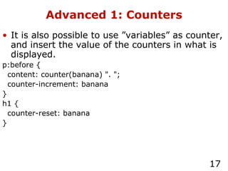 Advanced 1: Counters It is also possible to use ”variables” as counter, and insert the value of the counters in what is displayed. p:before { content: counter(banana) ". "; counter-increment: banana } h1 { counter-reset: banana } 