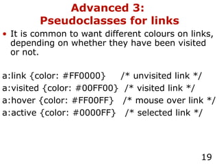Advanced 3:  Pseudoclasses for links It is common to want different colours on links, depending on whether they have been visited or not. a:link {color: #FF0000}  /* unvisited link */ a:visited {color: #00FF00}  /* visited link */ a:hover {color: #FF00FF}  /* mouse over link */ a:active {color: #0000FF}  /* selected link */ 