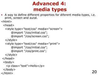 Advanced 4:  media types A way to define different properties for diferent media types, i.e. print, screen and aural. <html> <head> <style type="text/css" media="screen"> @import "/css/initial.css"; @import "/css/screen.css"; </style> <style type="text/css" media="print"> @import "/css/initial.css"; @import "/css/print.css"; </style> </head> <body> <p class="test">Hello</p> </body> </html> 
