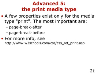 Advanced 5: the print media type A few properties exist only for the media type "print". The most important are: page-break-after page-break-before For more info, see  http://www.w3schools.com/css/css_ref_print.asp 