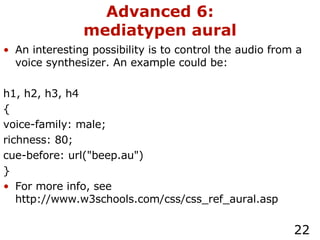 Advanced 6: mediatypen aural An interesting possibility is to control the audio from a voice synthesizer. An example could be: h1, h2, h3, h4 { voice-family: male; richness: 80; cue-before: url("beep.au") } For more info, see http://www.w3schools.com/css/css_ref_aural.asp 
