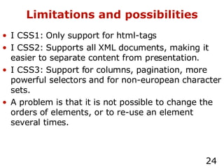 Limitations and possibilities I CSS1: Only support for html-tags I CSS2: Supports all XML documents, making it easier to separate content from presentation. I CSS3: Support for columns, pagination, more powerful selectors and for non-european character sets. A problem is that it is not possible to change the orders of elements, or to re-use an element several times. 