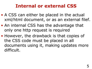 Internal or external CSS A CSS can either be placed in the actual xml/html document, or as an external filef. An internal CSS has the advantage that only one http request is required However, the drawback is that copies of the CSS code must be placed in all documents using it, making updates more difficult. 