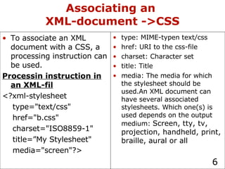 Associating an  XML-document ->CSS type: MIME-typen text/css href: URI to the css-file charset: Character set title: Title media: The media for which the stylesheet should be used.An XML document can have several associated stylesheets. Which one(s) is used depends on the output medium:  Screen, tty, tv, projection, handheld, print, braille, aural or all To associate an XML document with a CSS, a processing instruction can be used. Processin instruction in an XML-fil <?xml-stylesheet  type="text/css"  href="b.css" charset="ISO8859-1" title=”My Stylesheet" media="screen"?> 