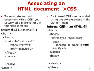 Associating an  HTML-document ->CSS An internal CSS can be added using the style-element in the element head. internal CSS in an HTML.-fil <html> <head> <style type="text/css"> body {   background-color: #ffffff;   }</style> </head> <body> … </body> </html> To associate an html document with a CSS, you usually ad a link-element in the head-element. External CSS + HTML-file <html> <head> <link rel="stylesheet”  type="text/css" href="test.css”/> </head> <body> … </body> </html> 