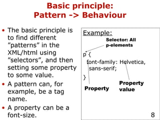 Basic principle: Pattern -> Behaviour The basic principle is to find different ”patterns” in the XML/html using ”selectors”, and then setting some property to some value. A pattern can, for example, be a tag name. A property can be a font-size.   Example: p { font-family: Helvetica, sans-serif; }   Selector: All p-elements Property Property value 