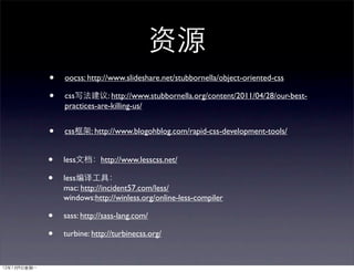 •   oocss: http://www.slideshare.net/stubbornella/object-oriented-css

•   css          : http://www.stubbornella.org/content/2011/04/28/our-best-
    practices-are-killing-us/


•   css     : http://www.blogohblog.com/rapid-css-development-tools/


•   less       http://www.lesscss.net/

•   less
    mac: http://incident57.com/less/
    windows:http://winless.org/online-less-compiler

•   sass: http://sass-lang.com/

•   turbine: http://turbinecss.org/
 