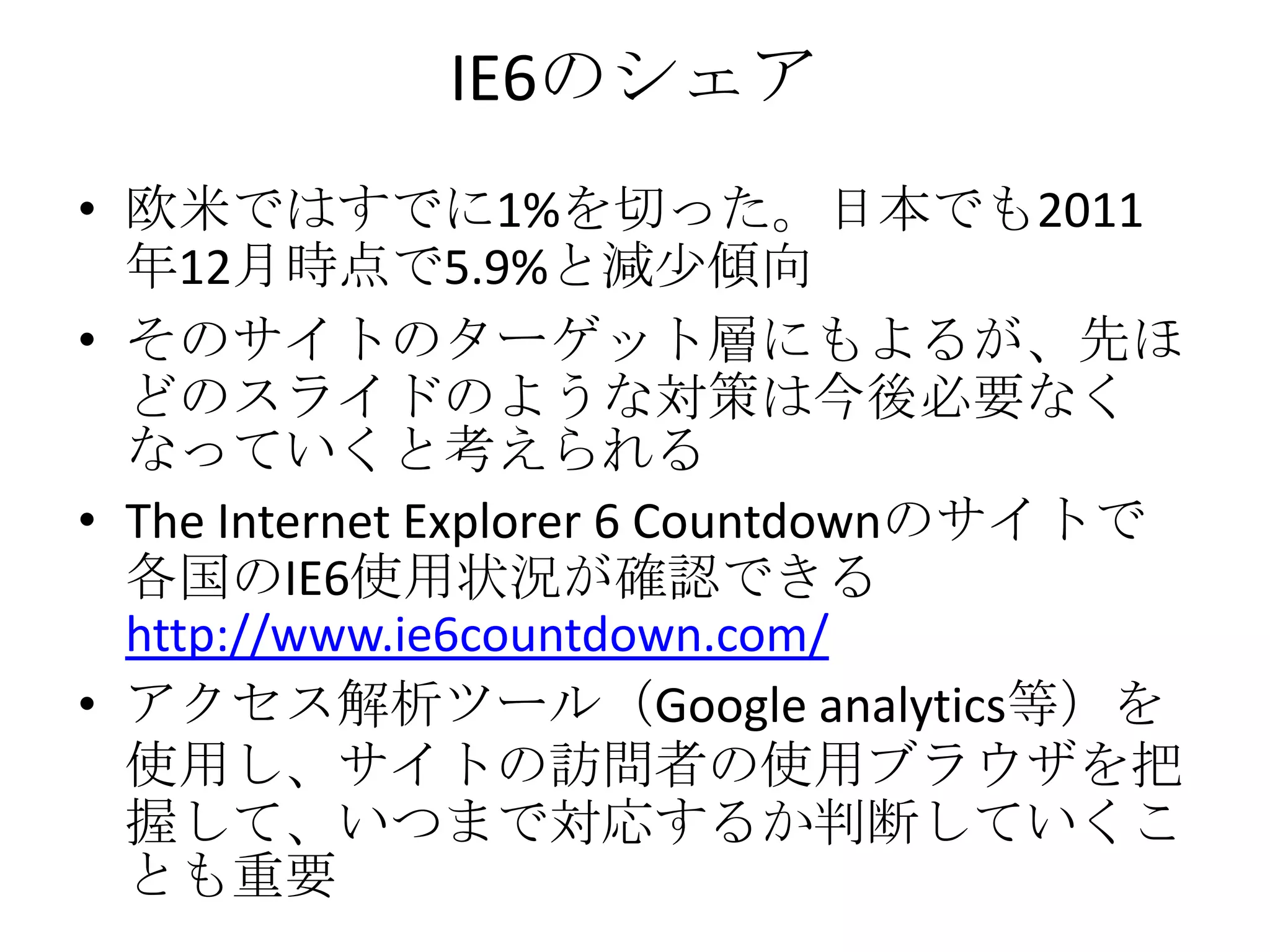 IE6のシェア
• 欧米ではすでに1%を切った。日本でも2011
  年12月時点で5.9%と減少傾向
• そのサイトのターゲット層にもよるが、先ほ
  どのスライドのような対策は今後必要なく
  なっていくと考えられる
• The Internet Explorer 6 Countdownのサイトで
  各国のIE6使用状況が確認できる
  http://www.ie6countdown.com/
• アクセス解析ツール（Google analytics等）を
  使用し、サイトの訪問者の使用ブラウザを把
  握して、いつまで対応するか判断していくこ
  とも重要
 