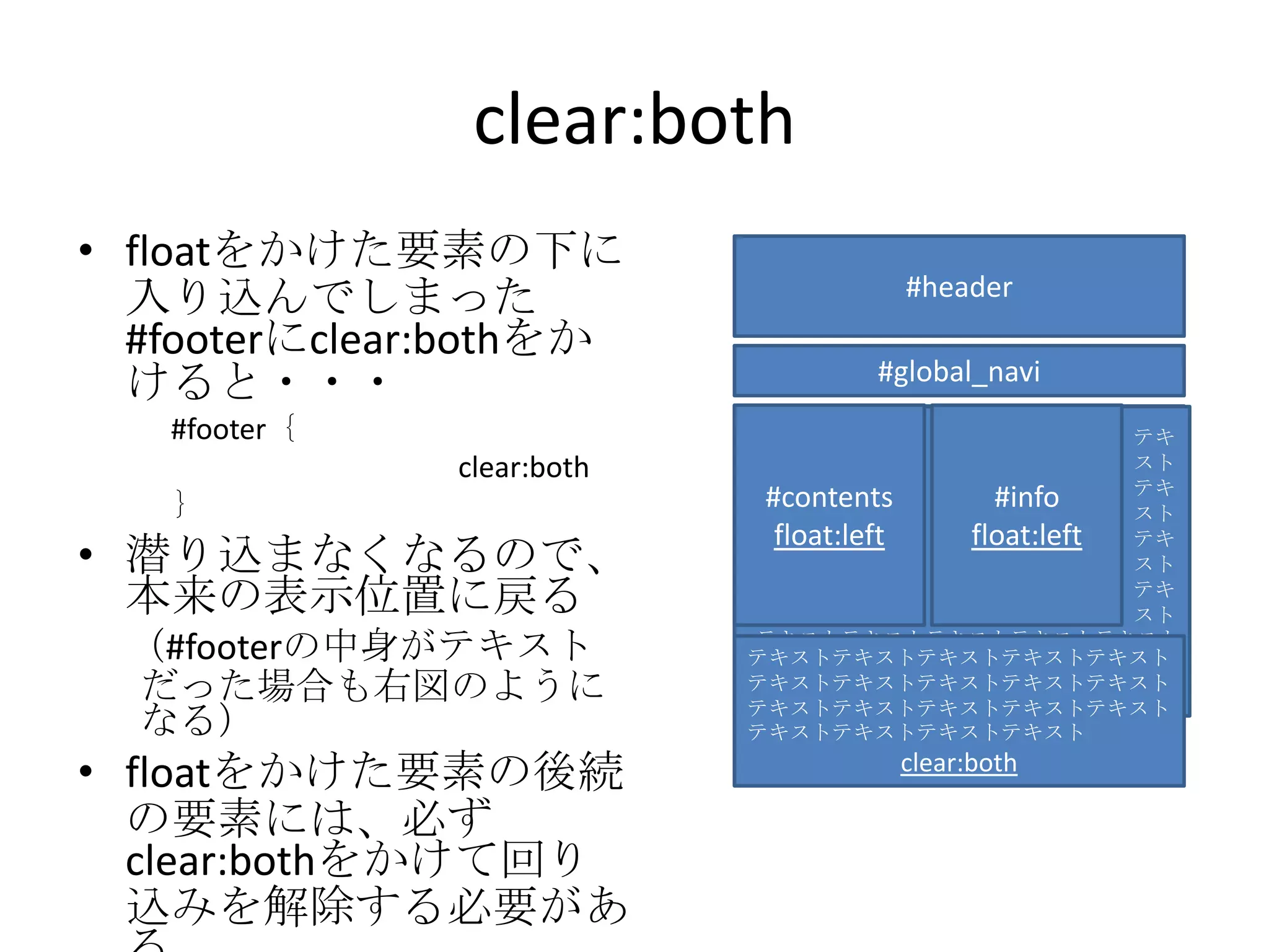 clear:both
• floatをかけた要素の下に
                                        #header
  入り込んでしまった
  #footerにclear:bothをか
                                     #global_navi
  けると・・・
   #footer｛                               #footer
                                              テキ
               clear:both               clear:both
                                              スト
                                              テキ
   ｝                        #contents         スト
                                                #info
                             float:left       float:left
                                              テキ
• 潜り込まなくなるので、                                 スト
  本来の表示位置に戻る                                  テキ
                                              スト
 （#footerの中身がテキスト           テキストテキストテキストテキストテキスト
                            テキストテキストテキストテキストテキスト
                            テキストテキストテキストテキストテキスト
 だった場合も右図のように               テキストテキストテキストテキストテキスト
                            テキストテキストテキストテキストテキスト
                            テキストテキストテキストテキストテキスト
 なる）                        テキストテキストテキストテキスト

• floatをかけた要素の後続                       clear:both

  の要素には、必ず
  clear:bothをかけて回り
  込みを解除する必要があ
 