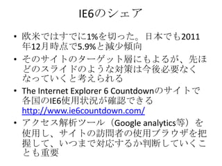 IE6のシェア
• 欧米ではすでに1%を切った。日本でも2011
  年12月時点で5.9%と減少傾向
• そのサイトのターゲット層にもよるが、先ほ
  どのスライドのような対策は今後必要なく
  なっていくと考えられる
• The Internet Explorer 6 Countdownのサイトで
  各国のIE6使用状況が確認できる
  http://www.ie6countdown.com/
• アクセス解析ツール（Google analytics等）を
  使用し、サイトの訪問者の使用ブラウザを把
  握して、いつまで対応するか判断していくこ
  とも重要
 