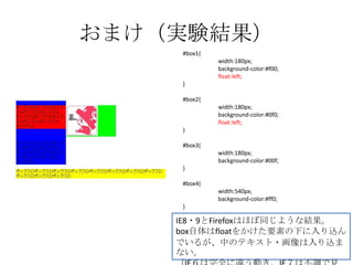 おまけ（実験結果）
    #box1{
             width:180px;
             background-color:#f00;
             float:left;
    }

    #box2{
             width:180px;
             background-color:#0f0;
             float:left;
    }

    #box3{
             width:180px;
             background-color:#00f;
    }

    #box4{
             width:540px;
             background-color:#ff0;
    }

    IE8・9とFirefoxはほぼ同じような結果。
    box自体はfloatをかけた要素の下に入り込ん
    でいるが、中のテキスト・画像は入り込ま
    ない。
 