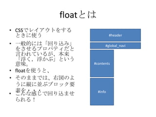 floatとは
• CSSでレイアウトをする
  ときに使う                      #header

• 一般的には「回り込み」            #global_navi
  をさせるプロパティだと
  言われているが、本来
  「浮く，浮かぶ」という
  意味。            #contents
• floatを使うと、
• そのままでは、右図のよ
  うに縦に並ぶブロック要
  素を・・・              #info
• こんな感じで回り込ませ
  られる！
 