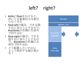 left? right?
• #infoにfloatをかけると、
  浮いてる要素同士は重な                        #header
  らなくなる
• float:leftの場合、できる限            #global_navi
  り左に寄ろうとするので、
  #contentsの右側に左詰め
  で回り込む                #contents       右       左
                        float:left
• float:rightの場合、できる
  限り右に寄ろうとするの
  で、#contentsの右側に右
  詰めで回り込む
• どう配置したいのかに              box 4
                          #info
  よって指定する値が変わ          float:right
                        float:left
  る！
 