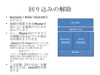 回り込みの解除
• #contentsと#infoにfloat:leftを
  かけると、
                                          #header
• 後続の要素である#footerが
  浮いている要素の下に入り
  込んでしまう                                #global_navi
• もし、#footer内にテキスト                                         テキ
  や画像が含まれていた場合                                             スト
  は右図のようになる                     #contents         #info    テキ
                                                           スト
  （#footer自体はfloatがかかっている        float:left     float:left テキ
                                                           スト
  要素の下に入り込むが、テキスト                                          テキ
  は回り込むように表示される                                            スト
          ↓なので・・・               テキストテキストテキストテキストテキスト
                                            #footer
                                テキストテキストテキストテキストテキスト
   ブロック要素の背景色がページの              テキストテキストテキストテキストテキスト
  背景と同じ色の場合はテキストだ
  けが回り込んでいるように見え
  る）
• この状態（回り込み）を解
  除するには、clear属性を指
  定する
 