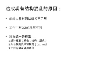 造成现有结构混乱的原因：

• 前端人员对网站结构不了解

• 工作中对CSS的理解不同

• 没有统一的标准
 1.设计标准（颜色，结构，版式）
 2.命名规则及书写规范（CSS，IMG）
 3.文件存储及调用路径
 