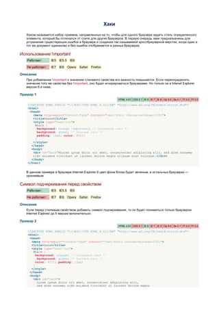 Хаки

   Хаком называется набор приемов, направленных на то, чтобы для одного браузера задать стиль определенного
   элемента, который бы отличался от стиля для других браузеров. В первую очередь хаки предназначены для
   устранения существующих ошибок в браузере и создания так называемой кроссбраузерной верстки, когда один и
   тот же документ одинаково и без ошибок отображается в разных браузерах.

Использование !important
   Работает:       IE5   IE5.5    IE6

   Не работает:    IE7   IE8     Opera   Safari   Firefox

Описание
   При добавлении !important к значению стилевого свойства его важность повышается. Если переопределить
   значение того же свойства без !important, оно будет игнорироваться браузерами. Но только не в Intenet Explorer
   версии 6 и ниже.

Пример 1
                                                                   HTML 4.01 CSS 2.1 IE 6 IE 7 IE 8 Op 9.5 Sa 3.1 Ff 2.0 Ff 3.0

    <!DOCTYPE HTML PUBLIC "-//W3C//DTD HTML 4.01//EN" "http://www.w3.org/TR/html4/strict.dtd">
    <html>
     <head>
       <meta http-equiv="Content-Type" content="text/html; charset=windows-1251">
       <title>Хаки</title>
       <style type="text/css">
        #hack {
          background: orange !important; /* Оранжевый цвет */
          background: green; /* Зеленый цвет */
          padding: 10px; color: #fff;
        }
       </style>
      </head>
      <body>
       <div id="hack">Lorem ipsum dolor sit amet, consectetuer adipiscing elit, sed diem nonummy
       nibh euismod tincidunt ut lacreet dolore magna aliguam erat volutpat.</div>
      </body>
    </html>


   В данном примере в браузере Internet Explorer 6 цвет фона блока будет зеленым, в остальных браузерах —
   оранжевым.

Символ подчеркивания перед свойством
   Работает:       IE5   IE5.5    IE6

   Не работает:    IE7   IE8     Opera   Safari   Firefox

Описание
   Если перед стилевым свойством добавить символ подчеркивания, то он будет пониматься только браузером
   Internet Explorer до 6 версии включительно.

Пример 2
                                                                   HTML 4.01 CSS 2.1 IE 6 IE 7 IE 8 Op 9.5 Sa 3.1 Ff 2.0 Ff 3.0

    <!DOCTYPE HTML PUBLIC "-//W3C//DTD HTML 4.01//EN" "http://www.w3.org/TR/html4/strict.dtd">
    <html>
     <head>
      <meta http-equiv="Content-Type" content="text/html; charset=windows-1251">
      <title>Хаки</title>
      <style type="text/css">
       #hack {
         background: orange; /* Оранжевый цвет */
        _background: green; /* Зеленый цвет */
         color: #fff; padding: 10px;
       }
      </style>
     </head>
     <body>
       <div id="hack">
          Lorem ipsum dolor sit amet, consectetuer adipiscing elit,
          sed diem nonummy nibh euismod tincidunt ut lacreet dolore magna
 
