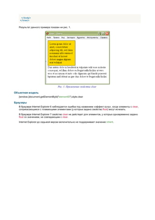 </body>
    </html>


   Результат данного примера показан ни рис. 1.




                                     Рис. 1. Применение свойства clear

Объектная модель
   [window.]document.getElementById("elementID").style.clear

Браузеры
   В браузере Internet Explorer 6 наблюдается ошибка под названием «эффект ку-ку», когда элементы c clear,
   соприкасающиеся с плавающими элементами (у которых задано свойство float) могут исчезать.

   В браузере Internet Explorer 7 свойство clear не действует для элементов, у которых одновременно задано
   float со значением, не совпадающим с clear.

   Internet Explorer до седьмой версии включительно не поддерживает значение inherit.
 