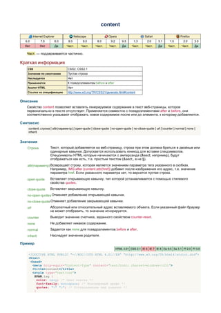 content

         Internet Explorer                Netscape              Opera                       Safari                    Firefox
  6.0          7.0           8.0    8.0        9.0      8.0       9.2       9.5     1.3       2.0     3.1     1.5        2.0     3.0
  Нет         Нет            Да    Част.      Част.   Част.      Част.      Да     Част.     Част.    Да     Част.     Част.     Да

   Част. — поддерживается частично.

Краткая информация
   CSS                             CSS2, CSS2.1
   Значение по умолчанию           Пустая строка
   Наследуется                     Нет
   Применяется                     К псевдоэлементам before и after
   Аналог HTML                     Нет
   Ссылка на спецификацию          http://www.w3.org/TR/CSS21/generate.html#content


Описание
   Свойство content позволяет вставлять генерируемое содержание в текст веб-страницы, которое
   первоначально в тексте отсутствует. Применяется совместно с псевдоэлементами after и before, они
   соответственно указывают отображать новое содержимое после или до элемента, к которому добавляются.

Синтаксис
    content: строка | attr(параметр) | open-quote | close-quote | no-open-quote | no-close-quote | url | counter | normal | none |
    inherit


Значения
   Строка             Текст, который добавляется на веб-страницу, строка при этом должна браться в двойные или
                      одинарные кавычки. Допускается использовать юникод для вставки спецсимволов.
                      Спецсимволы HTML которые начинаются с амперсанда (&sect; например), будут
                      отображаться как есть, т.е. простым текстом (&sect;, а не §).
   attr(параметр) Возвращает строку, которая является значением параметра тега указанного в скобках.
                  Например, IMG:after {content:attr(href)} добавит после изображения его адрес, т.е. значение
                  параметра href. Если указанного параметра нет, то вернется пустая строка.
   open-quote         Вставляет открывающую кавычку, тип которой устанавливается с помощью стилевого
                      свойства quotes.
   close-quote        Вставляет закрывающую кавычку.
   no-open-quotes Отменяет добавление открывающей кавычки.
   no-close-quote Отменяет добавление закрывающей кавычки.
   url                Абсолютный или относительный адрес вставляемого объекта. Если указанный файл браузер
                      не может отобразить, то значение игнорируется.
   counter            Выводит значение счетчика, заданного свойством counter-reset.
   none               Не добавляет никакое содержание.
   normal             Задается как none для псевдоэлементов before и after.
   inherit            Наследует значение родителя.

Пример
                                                                        HTML 4.01 CSS 2.1 IE 6 IE 7 IE 8 Op 9.5 Sa 3.1 Ff 2.0 Ff 3.0

    <!DOCTYPE HTML PUBLIC "-//W3C//DTD HTML 4.01//EN" "http://www.w3.org/TR/html4/strict.dtd">
    <html>
     <head>
      <meta http-equiv="Content-Type" content="text/html; charset=windows-1251">
      <title>content</title>
      <style type="text/css">
       SPAN.tag {
         color: navy; /* Цвет текста */
         font-family: monospace; /* Моношириный шрифт */
         quotes: "<" ">"; /* Устанавливаем вид кавычек */
       }
 
