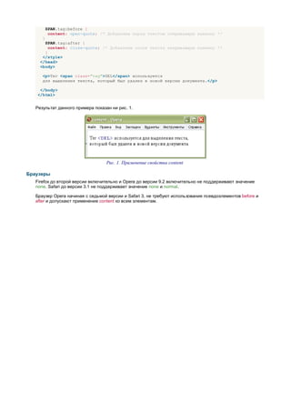 SPAN.tag:before {
           content: open-quote; /* Добавляем перед текстом открывающую кавычку */
      }
       SPAN.tag:after {
         content: close-quote; /* Добавляем после текста закрывающую кавычку */
       }
      </style>
     </head>
     <body>

      <p>Тег <span class="tag">DEL</span> используется
      для выделения текста, который был удален в новой версии документа.</p>

    </body>
   </html>


   Результат данного примера показан ни рис. 1.




                                   Рис. 1. Применение свойства content

Браузеры
   Firefox до второй версии включительно и Opera до версии 9.2 включительно не поддерживают значение
   none. Safari до версии 3.1 не поддерживает значение none и normal.

   Браузер Opera начиная с седьмой версии и Safari 3, не требуют использования псевдоэлементов before и
   after и допускают применение content ко всем элементам.
 