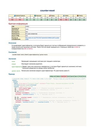 counter-reset

             Internet Explorer                     Netscape                Opera                   Safari                 Firefox
   6.0             7.0           8.0         8.0          9.0       8.0    9.2     9.5       1.3   2.0      3.1    1.5    2.0       3.0
   Нет            Нет            Да          Да           Да        Да     Да      Да        Нет   Нет      Да     Да     Да        Да


Краткая информация
   CSS                           CSS2
   Значение по
                                 none
   умолчанию
   Наследуется                   Нет
   Применяется                   Ко всем элементам
   Аналог HTML                   Нет
   Ссылка на                     http://www.w3.org/TR/CSS21/generate.html#propdef-counter-
   спецификацию                  reset


Описание
   Устанавливает идентификатор, в котором будет храниться счетчик отображений определенного элемента, а
   также начальное значение счетчика. Такой счетчик может выводиться с помощью свойства content и
   псевдоэлементов after и before.

Синтаксис
    counter-reset: none | inherit | идентификатор | целое число


Значения
   none                  Запрещает инициацию счетчика для текущего селектора.
   inherit               Наследует значение родителя.
   идентификатор Задает одну или несколько переменных, в которых будет храниться значение счетчика.
                 Значения разделяются между собой пробелом.
   целое число Начальное значение каждого идентификатора. По умолчанию равно 0.

Пример
                                                                          HTML 4.01 CSS 2.1 IE 6 IE 7 IE 8 Op 9.5 Sa 3.1 Ff 2.0 Ff 3.0

    <!DOCTYPE HTML PUBLIC "-//W3C//DTD HTML 4.01//EN" "http://www.w3.org/TR/html4/strict.dtd">
    <html>
     <head>
      <meta http-equiv="Content-Type" content="text/html; charset=windows-1251">
      <title>counter-reset</title>
      <style type="text/css">
       LI { list-style-type: none; } /* Убираем исходную нумерацию у списка */
       OL { counter-reset: list1; } /* Инициируем счетчик */
       OL LI:before {
         counter-increment: list1; /* Увеличиваем значение счетчика */
         content: counter(list1) ". "; /* Выводим число */
       }
       OL OL { counter-reset: list2; } /* Инициируем счетчик вложенного списка */
       OL OL LI:before {
         counter-increment: list2; /* Увеличиваем значение счетчика вложенного списка */
         content: counter(list1) "." counter(list2) ". "; /* Выводим число */
       }
      </style>
     </head>
     <body>
      <ol>
       <li>Пункт
         <ol>
          <li>Подпункт</li>
          <li>Подпункт</li>
          <li>Подпункт</li>
         </ol>
       </li>
       <li>Пункт
         <ol>
          <li>Подпункт</li>
 