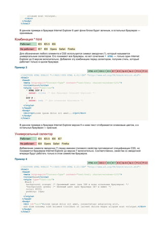 aliguam erat volutpat.
      </div>
    </body>
   </html>


   В данном примере в браузере Internet Explorer 6 цвет фона блока будет зеленым, в остальных браузерах —
   оранжевым.

Комбинация * html
   Работает:      IE5   IE5.5    IE6

   Не работает:   IE7   IE8     Opera   Safari     Firefox
   Для обозначения любого элемента в CSS используется символ звездочки (*), который называется
   универсальным селектором. Его понимают все браузеры, но вот сочетание * HTML — только один Internet
   Explorer до 6 версии включительно. Добавляя эту комбинацию перед селектором, получим стиль, который
   работает только в одном браузере.

Пример 3
                                                             HTML 4.01 CSS 2.1 IE 6 IE 7 IE 8 Op 9.5 Sa 3.1 Ff 2.0 Ff 3.0

   <!DOCTYPE HTML PUBLIC "-//W3C//DTD HTML 4.01//EN" "http://www.w3.org/TR/html4/strict.dtd">
   <html>
    <head>
     <meta http-equiv="Content-Type" content="text/html; charset=windows-1251">
     <title>Хаки</title>
     <style type="text/css">
       * HTML DIV P {
          color: olive; /* Для браузера Internet Explorer */
       }
       DIV P {
          color: red; /* Для остальных браузеров */
       }
     </style>
    </head>
    <body>
     <div><p>Lorem ipsum dolor sit amet...</p></div>
    </body>
   </html>


   В данном примере в браузере Internet Explorer версии 6 и ниже текст отображается оливковым цветом, а в
   остальных браузерах — красным.

Универсальный селектор
   Работает:      IE5   IE5.5    IE6    IE7

   Не работает:   IE8   Opera     Safari      Firefox
   Добавление символа звездочки (*) перед именем стилевого свойства противоречит спецификации CSS, но
   понимается браузером Internet Explorer до версии 7 включительно. Соответственно, свойства со звездочкой
   впереди будут работать только в этом семействе браузеров.

Пример 4
                                                             HTML 4.01 CSS 2.1 IE 6 IE 7 IE 8 Op 9.5 Sa 3.1 Ff 2.0 Ff 3.0

   <!DOCTYPE HTML PUBLIC "-//W3C//DTD HTML 4.01//EN" "http://www.w3.org/TR/html4/strict.dtd">
   <html>
    <head>
     <meta http-equiv="Content-Type" content="text/html; charset=windows-1251">
     <title>Хаки</title>
     <style type="text/css">
      #hack {
        background: orange; /* Оранжевый цвет (для IE8 и всех остальных браузеров) */
        *background: green; /* Зеленый цвет (для браузера IE7 и ниже) */
        color: #fff;
        padding: 10px;
      }
     </style>
    </head>
    <body>
     <div id="hack">Lorem ipsum dolor sit amet, consectetuer adipiscing elit,
     sed diem nonummy nibh euismod tincidunt ut lacreet dolore magna aliguam erat volutpat.</div>
    </body>
   </html>
 