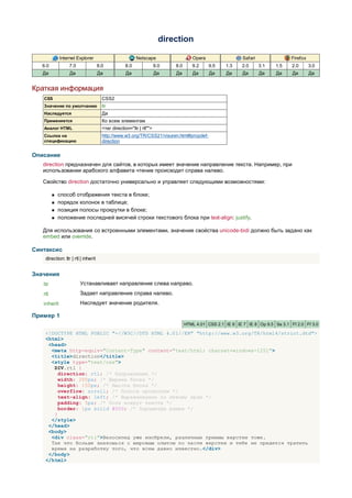 direction

             Internet Explorer                            Netscape                   Opera                  Safari                Firefox
   6.0            7.0                8.0            8.0               9.0   8.0      9.2     9.5    1.3    2.0       3.1   1.5    2.0       3.0
   Да             Да                 Да             Да                Да    Да       Да      Да     Да      Да       Да    Да     Да        Да


Краткая информация
   CSS                                 CSS2
   Значение по умолчанию               ltr
   Наследуется                         Да
   Применяется                         Ко всем элементам
   Аналог HTML                         <тег direction="ltr | rtl"">
   Ссылка на                           http://www.w3.org/TR/CSS21/visuren.html#propdef-
   спецификацию                        direction


Описание
   direction предназначен для сайтов, в которых имеет значение направление текста. Например, при
   использовании арабского алфавита чтение происходит справа налево.

   Свойство direction достаточно универсально и управляет следующими возможностями:

            способ отображения текста в блоке;
            порядок колонок в таблице;
            позиция полосы прокрутки в блоке;
            положение последней висячей строки текстового блока при text-align: justify.

   Для использования со встроенными элементами, значение свойства unicode-bidi должно быть задано как
   embed или override.

Синтаксис
    direction: ltr | rtl | inherit


Значения
   ltr                  Устанавливает направление слева направо.
   rtl                  Задает направление справа налево.
   inherit              Наследует значение родителя.

Пример 1
                                                                                  HTML 4.01 CSS 2.1 IE 6 IE 7 IE 8 Op 9.5 Sa 3.1 Ff 2.0 Ff 3.0

    <!DOCTYPE HTML PUBLIC "-//W3C//DTD HTML 4.01//EN" "http://www.w3.org/TR/html4/strict.dtd">
    <html>
     <head>
      <meta http-equiv="Content-Type" content="text/html; charset=windows-1251">
      <title>direction</title>
      <style type="text/css">
       DIV.rtl {
         direction: rtl; /* Направление */
         width: 200px; /* Ширина блока */
         height: 150px; /* Высота блока */
         overflow: scroll; /* Полоса прокрутки */
         text-align: left; /* Выравнивание по левому краю */
         padding: 5px; /* Поля вокруг текста */
         border: 1px solid #000; /* Параметры рамки */
       }
      </style>
     </head>
     <body>
      <div class="rtl">Велосипед уже изобрели, различные приемы верстки тоже.
      Так что больше знакомься с мировым опытом по части верстки и тебе не придется тратить
      время на разработку того, что всем давно известно.</div>
     </body>
    </html>
 