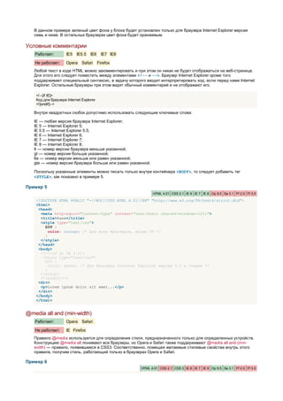 В данном примере зеленый цвет фона у блока будет установлен только для браузера Internet Explorer версии
   семь и ниже. В остальных браузерах цвет фона будет оранжевым.

Условные комментарии
   Работает:         IE5   IE5.5   IE6     IE7 IE8

   Не работает:      Opera    Safari     Firefox
   Любой текст в коде HTML можно закомментировать и при этом он никак не будет отображаться на веб-странице.
   Для этого его следует поместить между элементами <!-- и -->. Браузер Internet Explorer кроме того
   поддерживает специальный синтаксис, в задачу которого входит интерпретировать код, если перед нами Internet
   Explorer. Остальные браузеры при этом видят обычный комментарий и не отображают его.

    <!--[if IE]>
    Код для браузера Internet Explorer
    <![endif]-->

   Внутри квадратных скобок допустимо использовать следующие ключевые слова:

   IE — любая версия браузера Internet Explorer;
   IE 5 — Internet Explorer 5;
   IE 5.5 — Internet Explorer 5.5;
   IE 6 — Internet Explorer 6;
   IE 7 — Internet Explorer 7;
   IE 8 — Internet Explorer 8;
   lt — номер версии браузера меньше указанной;
   gt — номер версии больше указанной;
   lte — номер версии меньше или равен указанной;
   gte — номер версии браузера больше или равен указанной.

   Поскольку указанные элементы можно писать только внутри контейнера <BODY>, то следует добавить тег
   <STYLE>, как показано в примере 5.

Пример 5
                                                             HTML 4.01 CSS 2.1 IE 6 IE 7 IE 8 Op 9.5 Sa 3.1 Ff 2.0 Ff 3.0

    <!DOCTYPE HTML PUBLIC "-//W3C//DTD HTML 4.01//EN" "http://www.w3.org/TR/html4/strict.dtd">
    <html>
     <head>
      <meta http-equiv="Content-Type" content="text/html; charset=windows-1251">
      <title>Хаки</title>
      <style type="text/css">
        DIV {
          color: orange; /* Для всех браузеров, кроме IE */
        }
      </style>
     </head>
     <body>
      <!--[if gt IE 5.5]>
       <style type="text/css">
        DIV {
          color: green; /* Для браузера Internet Explorer версии 5.5 и старше */
        }
      </style>
      <![endif]-->
     <div>
      <p>Lorem ipsum dolor sit amet...</p>
     </div>
    </body>
    </html>


@media all and (min-width)
   Работает:         Opera    Safari

   Не работает:      IE Firefox
   Правило @media используется для определения стиля, предназначенного только для определенных устройств.
   Конструкцию @media all понимают все браузеры, но Opera и Safari также поддерживают @media all and (min-
   width) — правило, появившееся в CSS3. Соответственно, помещая желаемые стилевые свойства внутрь этого
   правила, получим стиль, работающий только в браузерах Opera и Safari.

Пример 6
                                                       HTML 4.01 CSS 2.1 CSS 3 IE 6 IE 7 IE 8 Op 9.5 Sa 3.1 Ff 2.0 Ff 3.0
 