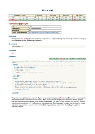 first-child

            Internet Explorer                       Netscape                     Opera                Safari                Firefox
   6.0             7.0          8.0           8.0           9.0        8.0      9.2      9.5   1.3    2.0      3.1   1.5     2.0      3.0
   Нет             Да           Да            Да            Да         Да       Да       Да    Да     Да       Да    Нет     Да       Да


Краткая информация
   CSS                                CSS1
   Применяется                        Ко всем элементам
   Аналог HTML                        Нет
   Ссылка на спецификацию             http://www.w3.org/TR/CSS21/selector.html#first-child


Описание
   Псевдокласс first-child добавляет стилевое оформление к первому дочернему элементу селектора, который
   расположен в дереве элементов документа.

Синтаксис
    тег:first-child { ... }


Значения
   Нет.

Пример 1
                                                                             HTML 4.01 CSS 2.1 IE 6 IE 7 IE 8 Op 9.5 Sa 3.1 Ff 2.0 Ff 3.0

    <!DOCTYPE HTML PUBLIC "-//W3C//DTD HTML 4.01//EN" "http://www.w3.org/TR/html4/strict.dtd">
    <html>
     <head>
      <meta http-equiv="Content-Type" content="text/html; charset=windows-1251">
      <title>first-child</title>
      <style type="text/css">
        B:first-child {
          color: red; /* Красный цвет текста */
        }
      </style>
     </head>
     <body>

          <p><b>Lorem ipsum</b> dolor sit amet, <b>consectetuer</b>
          adipiscing <b>elit</b>, sed diem nonummy nibh euismod tincidunt ut lacreet
          dolore magna aliguam erat volutpat.</p>
          <p><b>Ut wisis enim</b> ad minim veniam, <b>quis nostrud</b>
          exerci tution ullamcorper suscipit lobortis nisl ut aliquip ex ea <b>commodo
          consequat</b>.</p>

     </body>
    </html>


   Результат примера показан на рис. 1. В данном примере псевдокласс first-child добавляется к селектору B и
   устанавливает для него красный цвет текста. Хотя контейнер <B> встречается в первом абзаце три раза,
   красным цветом будет выделено лишь первое упоминание, т.е. текст «Lorem ipsum». В остальных случаях
   содержимое контейнера <B> отображается черным цветом. Со следующим абзацем все начинается снова,
   поскольку родительский элемент поменялся. Поэтому фраза «Ut wisis enim» также будет выделена
   красным цветом.
 