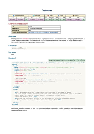 first-letter

          Internet Explorer                     Netscape                Opera               Safari                  Firefox
   6.0             7.0        8.0         8.0          9.0        8.0   9.2   9.5    1.3    2.0      3.1    1.5         2.0      3.0
 Ошибки         Ошибки        Да      Ошибки         Ошибки       Да    Да      Да   Да     Да       Да    Ошибки    Ошибки      Да


Краткая информация
   CSS                              CSS1
   Применяется                      К блочным элементам
   Аналог HTML                      Нет
   Ссылка на спецификацию           http://www.w3.org/TR/CSS21/selector.html#first-letter


Описание
   Псевдоэлемент first-letter определяет стиль первого символа в тексте элемента, к которому добавляется. К
   этому псевдоэлементу могут применяться только стилевые свойства, связанные со свойствами шрифта,
   полями, отступами, границами, цветом и фоном.

Синтаксис
    элемент:first-letter { ... }


Значения
   Нет.

Пример 1
                                                                         HTML 4.01 CSS 2.1 IE 6 IE 7 IE 8 Op 9.5 Sa 3.1 Ff 2.0 Ff 3.0

    <!DOCTYPE HTML PUBLIC "-//W3C//DTD HTML 4.01//EN" "http://www.w3.org/TR/html4/strict.dtd">
    <html>
     <head>
      <meta http-equiv="Content-Type" content="text/html; charset=windows-1251">
      <title>first-letter</title>
      <style type="text/css">
       P {
         font-family: Arial, Helvetica, sans-serif; /* Гарнитура шрифта основного текста */
         font-size: 90%; /* Размер шрифта */
       }
       P:first-letter {
         font-family: "Times New Roman", Times, serif; /* Гарнитура шрифта первой буквы */
         font-size: 200%; /* Размер шрифта первого символа */
         color: red; /* Красный цвет текста */
       }
      </style>
     </head>
     <body>

          <p>Луч фонарика высветил старые скрипучие ступени, по которым не далее
          как пять минут назад в дом поднялся Паша. Оля осторожно приоткрыла дверь и посветила
          внутрь дома. Луч света, словно нехотя, пробивался сквозь тугую
          завесу из мрака и пыли. </p>
          <p>Взгляд Оли опустился на пол, и она вскрикнула. В пустом помещении никого
          не было, и лишь на полу валялась порванная туфля Паши.</p>

     </body>
    </html>


   Результат примера показан на рис. 1. В данном примере изменяется шрифт, размер и цвет первой буквы
   каждого абзаца текста.
 