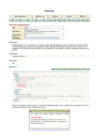 first-line

           Internet Explorer                     Netscape                   Opera                  Safari                Firefox
   6.0          7.0              8.0       8.0          9.0        8.0      9.2     9.5    1.3    2.0       3.1   1.5    2.0       3.0
   Да           Да               Да        Да           Да         Да       Да      Да     Да      Да       Да    Да     Да        Да


Краткая информация
   CSS                    CSS1
                          К блочным элементам
   Применяется            К элементам, у которых значение display задано как inline-
                          block, table-caption или table-cell
   Аналог HTML            Нет
   Ссылка на
                          http://www.w3.org/TR/CSS21/selector.html#first-line-pseudo
   спецификацию


Описание
   Псевдоэлемент first-line задает стиль первой строки форматированного текста. Длина этой строки зависит
   от многих факторов, таких как используемый шрифт, размер окна браузера, ширина блока, языка и т.д. В
   правилах стиля допустимо использовать только свойства, относящиеся к шрифту, изменению цвета текста
   и фона.

Синтаксис
    элемент:first-line { ... }


Значения
   Нет.

Пример 1
                                                                         HTML 4.01 CSS 2.1 IE 6 IE 7 IE 8 Op 9.5 Sa 3.1 Ff 2.0 Ff 3.0

    <!DOCTYPE HTML PUBLIC "-//W3C//DTD HTML 4.01//EN" "http://www.w3.org/TR/html4/strict.dtd">
    <html>
     <head>
      <meta http-equiv="Content-Type" content="text/html; charset=windows-1251">
      <title>first-line</title>
      <style type="text/css">
        P:first-line {
          color: red; /* Красный цвет текста */
          font-style: italic; /* Курсивное начертание */
          font-weight: bold; /* Жирное начертание */
        }
      </style>
     </head>
     <body>
       <p>Олимпия 2008<br>
       Основной претендент на I место это конечно же Джей Катлер, достигший наивысшего
       результата за последние два года.</p>
     </body>
    </html>


   Результат примера показан на рис. 1. В данном примере первая строка, выделенная с помощью тега <BR>,
   изменяет свой вид за счет начертания и цвета.




                                  Рис. 1. Результат использования псевдоэлемента first-line
 