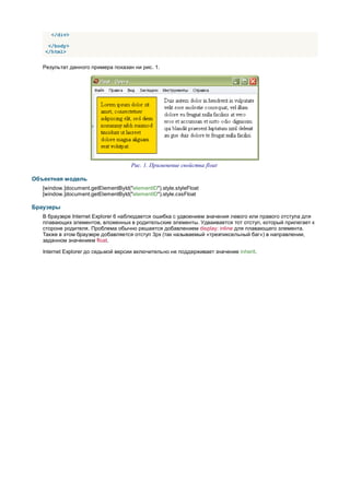 </div>

     </body>
    </html>


   Результат данного примера показан ни рис. 1.




                                      Рис. 1. Применение свойства float

Объектная модель
   [window.]document.getElementById("elementID").style.styleFloat
   [window.]document.getElementById("elementID").style.cssFloat

Браузеры
   В браузере Internet Explorer 6 наблюдается ошибка с удвоением значения левого или правого отступа для
   плавающих элементов, вложенных в родительские элементы. Удваивается тот отступ, который прилегает к
   стороне родителя. Проблема обычно решается добавлением display: inline для плавающего элемента.
   Также в этом браузере добавляется отступ 3px (так называемый «трехпиксельный баг») в направлении,
   заданном значением float.

   Internet Explorer до седьмой версии включительно не поддерживает значение inherit.
 