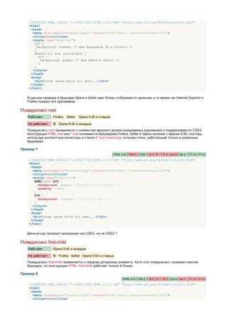 <!DOCTYPE HTML PUBLIC "-//W3C//DTD HTML 4.01//EN" "http://www.w3.org/TR/html4/strict.dtd">
    <html>
     <head>
      <meta http-equiv="Content-Type" content="text/html; charset=windows-1251">
      <title>Хаки</title>
      <style type="text/css">
       DIV {
         background: orange; /* Для браузеров IE и Firefox */
       }
       @media all and (min-width) {
          DIV {
            background: green; /* Для Opera и Safari */
          }
       }
      </style>
     </head>
     <body>
       <div>Lorem ipsum dolor sit amet...</div>
     </body>
    </html>


   В данном примере в браузере Opera и Safari цвет блока отображается зеленым, в то время как Internet Explorer и
   Firefox покажут его оранжевым.

Псевдокласс root
   Работает:       Firefox Safari   Opera 9.50 и старше

   Не работает:    IE Opera 9.40 и младше
   Псевдокласс root применяется к элементам верхнего уровня (называемых корневыми) и поддерживается CSS3.
   Конструкция HTML:root или *:root понимается браузерами Firefox, Safari и Opera начиная с версии 9.50, поэтому,
   используя контекстные селекторы в стилях (*:root селектор), получим стиль, работающий только в указанных
   браузерах.

Пример 7
                                                          HTML 4.01 CSS 2.1 CSS 3 IE 6 IE 7 IE 8 Op 9.5 Sa 3.1 Ff 2.0 Ff 3.0

    <!DOCTYPE HTML PUBLIC "-//W3C//DTD HTML 4.01//EN" "http://www.w3.org/TR/html4/strict.dtd">
    <html>
     <head>
      <meta http-equiv="Content-Type" content="text/html; charset=windows-1251">
      <title>Хаки</title>
      <style type="text/css">
       HTML:root DIV {
         background: green; /* Для Firefox и Safari */
         padding: 10px;
       }
       DIV {
         background: orange; /* Для IE и Opera */
       }
      </style>
     </head>
     <body>
      <div>Lorem ipsum dolor sit amet...</div>
     </body>
    </html>


   Данный код проходит валидацию как CSS3, но не CSS2.1.

Псевдокласс first-child
   Работает:       Opera 9.40 и младше

   Не работает:    IE Firefox Safari Opera 9.50 и старше
   Псевдокласс first-child применяется к первому дочернему элементу. Хотя этот псевдокласс понимают многие
   браузеры, но конструкция HTML: first-child работает только в Опере.

Пример 8
                                                                HTML 4.01 CSS 2.1 IE 6 IE 7 IE 8 Op 9.5 Sa 3.1 Ff 2.0 Ff 3.0

    <!DOCTYPE HTML PUBLIC "-//W3C//DTD HTML 4.01//EN" "http://www.w3.org/TR/html4/strict.dtd">
    <html>
     <head>
      <meta http-equiv="Content-Type" content="text/html; charset=windows-1251">
      <title>Хаки</title>
 