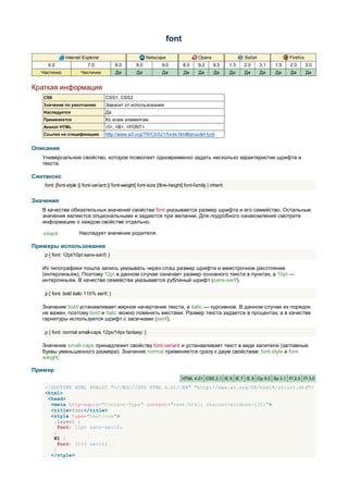 font

               Internet Explorer                           Netscape                   Opera                  Safari               Firefox
     6.0                   7.0            8.0        8.0           9.0        8.0     9.2     9.5      1.3   2.0      3.1   1.5   2.0       3.0
  Частично             Частично           Да         Да            Да         Да      Да       Да      Да    Да       Да    Да    Да        Да


Краткая информация
   CSS                              CSS1, CSS2
   Значение по умолчанию            Зависит от использования
   Наследуется                      Да
   Применяется                      Ко всем элементам
   Аналог HTML                      <I>, <B>, <FONT>
   Ссылка на спецификацию           http://www.w3.org/TR/CSS21/fonts.html#propdef-font


Описание
   Универсальное свойство, которое позволяет одновременно задать несколько характеристик шрифта и
   текста.

Синтаксис
    font: [font-style || font-variant || font-weight] font-size [/line-height] font-family | inherit


Значения
   В качестве обязательных значений свойства font указывается размер шрифта и его семейство. Остальные
   значения являются опциональными и задаются при желании. Для подробного ознакомления смотрите
   информацию о каждом свойстве отдельно.

   inherit            Наследует значение родителя.

Примеры использования
    p { font: 12pt/10pt sans-serif; }

   Из типографики пошла запись указывать через слэш размер шрифта и межстрочное расстояние
   (интерлиньяж). Поэтому 12pt в данном случае означает размер основного текста в пунктах, а 10pt —
   интерлиньяж. В качестве семейства указывается рубленый шрифт (sans-serif).

    p { font: bold italic 110% serif; }

   Значение bold устанавливает жирное начертание текста, а italic — курсивное. В данном случае их порядок
   не важен, поэтому bold и italic можно поменять местами. Размер текста задается в процентах, а в качестве
   гарнитуры используется шрифт с засечками (serif).

    p { font: normal small-caps 12px/14px fantasy; }

   Значение small-caps принадлежит свойству font-variant и устанавливает текст в виде капители (заглавные
   буквы уменьшенного размера). Значение normal применяется сразу к двум свойствам: font-style и font-
   weight.

Пример
                                                                             HTML 4.01 CSS 2.1 IE 6 IE 7 IE 8 Op 9.5 Sa 3.1 Ff 2.0 Ff 3.0

    <!DOCTYPE HTML PUBLIC "-//W3C//DTD HTML 4.01//EN" "http://www.w3.org/TR/html4/strict.dtd">
    <html>
     <head>
      <meta http-equiv="Content-Type" content="text/html; charset=windows-1251">
      <title>font</title>
      <style type="text/css">
       .layer1 {
         font: 12pt sans-serif;
       }
       H1 {
         font: 200% serif;
       }
      </style>
 