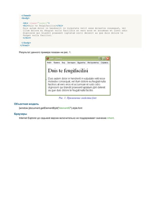 </head>
     <body>

      <div class="layer1">
      <h1>Duis te feugifacilisi</h1>
      Duis autem dolor in hendrerit in vulputate velit esse molestie consequat, vel
      illum dolore eu feugiat nulla facilisis at vero eros et accumsan et iusto odio
      dignissim qui blandit praesent luptatum zzril delenit au gue duis dolore te
      feugat nulla facilisi.
      </div>

     </body>
    </html>


   Результат данного примера показан ни рис. 1.




                                      Рис. 1. Применение свойства font

Объектная модель
   [window.]document.getElementById("elementID").style.font

Браузеры
   Internet Explorer до седьмой версии включительно не поддерживает значение inherit.
 