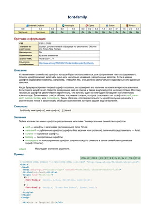 font-family

              Internet Explorer                      Netscape               Opera                Safari               Firefox
     6.0                 7.0          8.0      8.0            9.0    8.0    9.2      9.5   1.3   2.0      3.1   1.5   2.0       3.0
  Частично           Частично         Да        Да            Да     Да     Да       Да    Да    Да       Да    Да    Да        Да


Краткая информация
   CSS                   CSS1, CSS2
   Значение по           Шрифт, установленный в браузере по умолчанию. Обычно
   умолчанию             это Times New Roman.
   Наследуется           Да
   Применяется           Ко всем элементам
   Аналог HTML           <font face="...">
   Ссылка на
                         http://www.w3.org/TR/CSS21/fonts.html#propdef-font-family
   спецификацию


Описание
   Устанавливает семейство шрифта, которое будет использоваться для оформления текста содержимого.
   Список шрифтов может включать одно или несколько названий, разделенных запятой. Если в имени
   шрифта содержатся пробелы, например, Trebuchet MS, оно должно заключаться в одинарные или двойные
   кавычки.

   Когда браузер встречает первый шрифт в списке, он проверяет его наличие на компьютере пользователя.
   Если такого шрифта нет, берется следующее имя из списка и также анализируется на присутствие. Поэтому
   несколько шрифтов увеличивает вероятность, что хотя бы один из них будет обнаружен на клиентском
   компьютере. Заканчивают список обычно ключевым словом, которое описывает тип шрифта — serif, sans-
   serif, cursive, fantasy или monospace. Таким образом, последовательность шрифтов лучше начинать с
   экзотических типов и заканчивать обобщенным именем, которое задает вид начертания.

Синтаксис
    font-family: имя шрифта [, имя шрифта[, ...]] | inherit


Значения
   Любое количество имен шрифтов разделенных запятыми. Универсальные семейства шрифтов:

          serif — шрифты с засечками (антиквенные), типа Times;
          sans-serif — рубленные шрифты (шрифты без засечек или гротески), типичный представитель — Arial;
          cursive — курсивные шрифты;
          fantasy — декоративные шрифты;
          monospace — моноширинные шрифты, ширина каждого символа в таком семействе одинакова
           (шрифт Courier).

   inherit          Наследует значение родителя.

Пример
                                                                    HTML 4.01 CSS 2.1 IE 6 IE 7 IE 8 Op 9.5 Sa 3.1 Ff 2.0 Ff 3.0

    <!DOCTYPE HTML PUBLIC "-//W3C//DTD HTML 4.01//EN" "http://www.w3.org/TR/html4/strict.dtd">
    <html>
     <head>
      <meta http-equiv="Content-Type" content="text/html; charset=windows-1251">
      <title>font-family</title>
      <style type="text/css">
       H1 {
         font-family: Geneva, Arial, Helvetica, sans-serif;
       }
       P {
         font-family: Georgia, 'Times New Roman', Times, serif;
       }
      </style>
     </head>
     <body>

      <h1>Duis te feugifacilisi</h1>
 