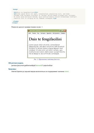<body>

      <h1>Duis te feugifacilisi</h1>
      <p>Lorem ipsum dolor sit amet,       consectetuer adipiscing elit, sed diem
      nonummy nibh euismod tincidunt       ut lacreet dolore magna aliguam erat volutpat.
      Ut wisis enim ad minim veniam,       quis nostrud exerci tution ullamcorper suscipit
      lobortis nisl ut aliquip ex ea       commodo consequat.</p>

     </body>
    </html>


   Результат данного примера показан ни рис. 1.




                                   Рис. 1. Применение свойства font-size

Объектная модель
   [window.]document.getElementById("elementID").style.fontSize

Браузеры
   Internet Explorer до седьмой версии включительно не поддерживает значение inherit.
 