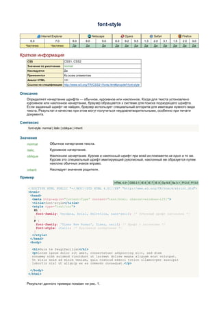 font-style

               Internet Explorer                            Netscape           Opera                Safari               Firefox
     6.0                   7.0            8.0         8.0         9.0    8.0   9.2     9.5   1.3    2.0      3.1   1.5   2.0       3.0
  Частично             Частично           Да          Да          Да     Да    Да      Да    Да     Да       Да    Да    Да        Да


Краткая информация
   CSS                             CSS1, CSS2
   Значение по умолчанию           normal
   Наследуется                     Да
   Применяется                     Ко всем элементам
   Аналог HTML                     <I>
   Ссылка на спецификацию http://www.w3.org/TR/CSS21/fonts.html#propdef-font-style


Описание
   Определяет начертание шрифта — обычное, курсивное или наклонное. Когда для текста установлено
   курсивное или наклонное начертание, браузер обращается к системе для поиска подходящего шрифта.
   Если заданный шрифт не найден, браузер использует специальный алгоритм для имитации нужного вида
   текста. Результат и качество при этом могут получиться неудовлетворительными, особенно при печати
   документа.

Синтаксис
    font-style: normal | italic | oblique | inherit


Значения
   normal             Обычное начертание текста.
   italic             Курсивное начертание.
   oblique            Наклонное начертание. Курсив и наклонный шрифт при всей их похожести не одно и то же.
                      Курсив это специальный шрифт имитирующий рукописный, наклонный же образуется путем
                      наклона обычных знаков вправо.
   inherit            Наследует значение родителя.

Пример
                                                                        HTML 4.01 CSS 2.1 IE 6 IE 7 IE 8 Op 9.5 Sa 3.1 Ff 2.0 Ff 3.0

    <!DOCTYPE HTML PUBLIC "-//W3C//DTD HTML 4.01//EN" "http://www.w3.org/TR/html4/strict.dtd">
    <html>
     <head>
      <meta http-equiv="Content-Type" content="text/html; charset=windows-1251">
      <title>font-style</title>
      <style type="text/css">
       H1 {
         font-family: Verdana, Arial, Helvetica, sans-serif; /* Рубленый шрифт заголовка */
       }
       P {
         font-family: 'Times New Roman', Times, serif; /* Шрифт с засечками */
         font-style: italic; /* Курсивное начертание */
       }
      </style>
     </head>
     <body>

       <h1>Duis te feugifacilisi</h1>
       <p>Lorem ipsum dolor sit amet,                       consectetuer adipiscing elit, sed diem
       nonummy nibh euismod tincidunt                       ut lacreet dolore magna aliguam erat volutpat.
       Ut wisis enim ad minim veniam,                       quis nostrud exerci tution ullamcorper suscipit
       lobortis nisl ut aliquip ex ea                       commodo consequat.</p>

     </body>
    </html>


   Результат данного примера показан ни рис. 1.
 