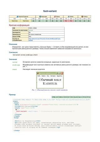font-variant

             Internet Explorer                          Netscape            Opera                Safari               Firefox
     6.0                7.0            8.0        8.0         9.0    8.0    9.2     9.5   1.3     2.0     3.1   1.5    2.0      3.0
  Частично           Частично          Да         Да          Да     Да     Да      Да    Нет    Нет      Да    Да     Да       Да


Краткая информация
   CSS                           CSS1, CSS2
   Значение по умолчанию normal
   Наследуется                   Да
   Применяется                   Ко всем элементам
   Аналог HTML                   Нет
   Ссылка на                     http://www.w3.org/TR/CSS21/fonts.html#propdef-font-
   спецификацию                  variant


Описание
   Определяет, как нужно представлять строчные буквы — оставить их без модификаций или делать их все
   прописными уменьшенного размера. Такой способ изменения символов называется капителью.

Синтаксис
    font-variant: normal | small-caps | inherit


Значения
   normal            Оставляет регистр символов исходным, заданным по умолчанию.
   small-caps        Модифицирует все строчные символы как заглавные уменьшенного размера, как показано на
                     рис. 1.
   inherit           Наследует значение родителя




                                       Рис. 1. Обычный текст и текст в виде капители

Пример
                                                                      HTML 4.01 CSS 2.1 IE 6 IE 7 IE 8 Op 9.5 Sa 3.1 Ff 2.0 Ff 3.0

    <!DOCTYPE HTML PUBLIC "-//W3C//DTD HTML 4.01//EN" "http://www.w3.org/TR/html4/strict.dtd">
    <html>
     <head>
      <meta http-equiv="Content-Type" content="text/html; charset=windows-1251">
      <title>font-variant</title>
      <style type="text/css">
       H1 {
         font-variant: small-caps; /* Устанавливаем капитель для заголовка */
       }
      </style>
     </head>
     <body>

      <h1>Duis te feugifacilisi</h1>
      <p>Lorem ipsum dolor sit amet,                    consectetuer adipiscing elit, sed diem
      nonummy nibh euismod tincidunt                    ut lacreet dolore magna aliguam erat volutpat.
      Ut wisis enim ad minim veniam,                    quis nostrud exerci tution ullamcorper suscipit
      lobortis nisl ut aliquip ex ea                    commodo consequat.</p>

     </body>
 