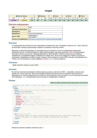height

            Internet Explorer                       Netscape          Opera                Safari               Firefox
    6.0               7.0              8.0    8.0         9.0   8.0   9.2     9.5   1.3    2.0      3.1   1.5   2.0       3.0
  Ошибки           Частично            Да      Да         Да    Да    Да      Да    Да     Да       Да    Да    Да        Да


Краткая информация
   CSS                          CSS1
   Значение по умолчанию        auto
   Наследуется                  Нет
   Применяется                  К блочным элементам
                                <table height="">
   Аналог HTML
                                <img height="">
   Ссылка на спецификацию http://www.w3.org/TR/CSS21/visudet.html#propdef-height


Описание
   Устанавливает высоту блочных или заменяемых элементов (к ним, например, относится тег <IMG>). Высота
   не включает толщину границ вокруг элемента, значение отступов и полей.

   Браузеры по-разному реагируют на настройки высоты элемента. Если его содержимое превышает
   указанную высоту, то Internet Explorer и Opera проигнорируют значение свойства height и автоматически
   подстроят высоту под контент. Браузер Netscape (а также Mozilla и Firefox) оставит высоту элемента
   неизменной, а содержимое будет отображаться поверх него. Из-за этой особенности может получиться
   наложение содержимого элементов друг на друга, когда элементы в коде HTML они идут последовательно.
   Чтобы этого не произошло, можно добавить overflow: auto к стилю элемента.

Синтаксис
    height: значение | проценты | auto | inherit


Значения
   В качестве значений принимаются любые единицы длины, принятые в CSS — например, пикселы (px),
   дюймы (in), пункты (pt) и др. При использовании процентной записи высота элемента вычисляется в
   зависимости от высоты родительского элемента. Если родитель явно не указан, то в его качестве выступает
   окно браузера. auto устанавливает высоту исходя из содержимого элемента

Пример
                                                                HTML 4.01 CSS 2.1 IE 6 IE 7 IE 8 Op 9.5 Sa 3.1 Ff 2.0 Ff 3.0

    <!DOCTYPE HTML PUBLIC "-//W3C//DTD HTML 4.01//EN" "http://www.w3.org/TR/html4/strict.dtd">
    <html>
     <head>
      <meta http-equiv="Content-Type" content="text/html; charset=windows-1251">
      <title>height</title>
      <style type="text/css">
       .layer {
         height: 50px; /* Высота блока */
         width: 150px; /* Ширина блока */
         overflow: scroll; /* Добавляем полосы прокрутки */
         background: #fc0; /* Цвет фона */
         padding: 7px; /* Поля вокруг текста */
         border: 1px solid #333; /* Параметры рамки */
       }
      </style>
     </head>
     <body>

      <div class="layer">
       Lorem ipsum dolor sit amet, consectetuer adipiscing elit, sed diem nonummy nibh
       euismod tincidunt ut lacreet dolore magna aliguam erat volutpat.
      </div>

     </body>
    </html>


   Результат данного примера показан ни рис. 1.
 