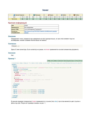 hover

             Internet Explorer                      Netscape                  Opera                  Safari                Firefox
       6.0               7.0        8.0       8.0          9.0       8.0      9.2     9.5    1.3    2.0       3.1   1.5    2.0       3.0
   Частично              Да         Да        Да           Да        Да       Да      Да     Да      Да       Да    Да     Да        Да


Краткая информация
   CSS                           CSS2
   Применяется                   Не определено
   Аналог HTML                   <тег onmouseover="function()">
   Ссылка на                     http://www.w3.org/TR/CSS21/selector.html#dynamic-pseudo-
   спецификацию                  classes


Описание
   Определяет стиль элемента при наведении на него курсора мыши, но при этом элемент еще не
   активирован, иными словами кнопка мыши не нажата.

Синтаксис
    E:hover { ... }

   Здесь E имя селектора. Если селектор не указан, то hover применяется ко всем элементам документа.

Значения
   Нет.

Пример 1
                                                                           HTML 4.01 CSS 2.1 IE 6 IE 7 IE 8 Op 9.5 Sa 3.1 Ff 2.0 Ff 3.0

    <!DOCTYPE HTML PUBLIC "-//W3C//DTD HTML 4.01//EN" "http://www.w3.org/TR/html4/strict.dtd">
    <html>
     <head>
      <meta http-equiv="Content-Type" content="text/html; charset=windows-1251">
      <title>link</title>
      <style type="text/css">
       a:link {
         color: #0000d0; /* Цвет ссылок */
         padding: 2px; /* Поля вокруг текста */
       }
       a:hover {
         background: #786b59; /* Цвет фона под ссылкой */
         color: #ffe; /* Цвет ссылки */
       }
      </style>
     </head>
     <body>

       <p><a href="link1.html">Ссылка 1</a></p>
       <p><a href="link2.html">Ссылка 2</a></p>
       <p><a href="link3.html">Ссылка 3</a></p>

     </body>
    </html>


   В данном примере псевдокласс hover применяется к ссылке (тегу <A>), при этом меняется цвет ссылки и
   фона под ней. Результат примера показан на рис. 1.
 