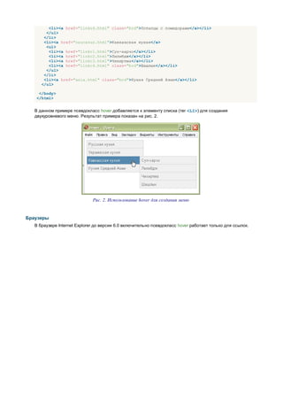 <li><a href="linku4.html" class="brd">Потапцы с помидорами</a></li>
        </ul>
       </li>
       <li><a href="caucasus.html">Кавказская кухня</a>
        <ul>
         <li><a href="linkc1.html">Суп-харчо</a></li>
         <li><a href="linkc2.html">Лилибдж</a></li>
         <li><a href="linkc3.html">Чихиртма</a></li>
         <li><a href="linkc4.html" class="brd">Шашлык</a></li>
        </ul>
       </li>
       <li><a href="asia.html" class="brd">Кухня Средней Азии</a></li>
      </ul>

    </body>
   </html>


   В данном примере псевдокласс hover добавляется к элементу списка (тег <LI>) для создания
   двухуровневого меню. Результат примера показан на рис. 2.




                              Рис. 2. Использование hover для создания меню


Браузеры
   В браузере Internet Explorer до версии 6.0 включительно псевдокласс hover работает только для ссылок.
 